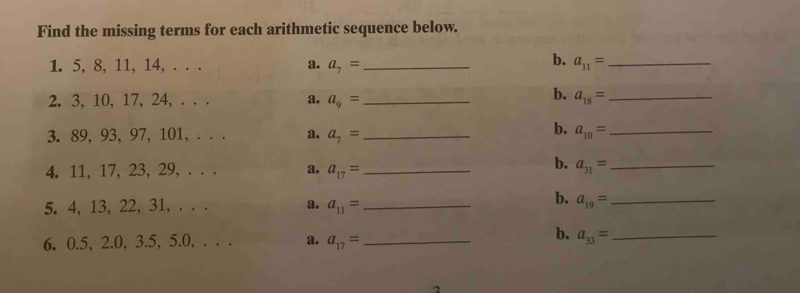 Find the missing terms for each arithmetic sequence below. 
b. 
1. 5, 8, 11, 14, . . . a. a_7= _ a_11= _ 
b. 
2. 3, 10, 17, 24, . . . a. a_9= _ a_18= _ 
b. 
3. 89, 93, 97, 101, . . . a. a_7= _ a_10= _ 
b. 
4. 11, 17, 23, 29, . . . a. a_17= _ a_31= _ 
b. 
5. 4, 13, 22, 31, . . . a. a_11= _ a_19= _ 
b. 
6. 0.5, 2.0, 3.5, 5.0, . . . a. a_17= _ a_33= _ 
2