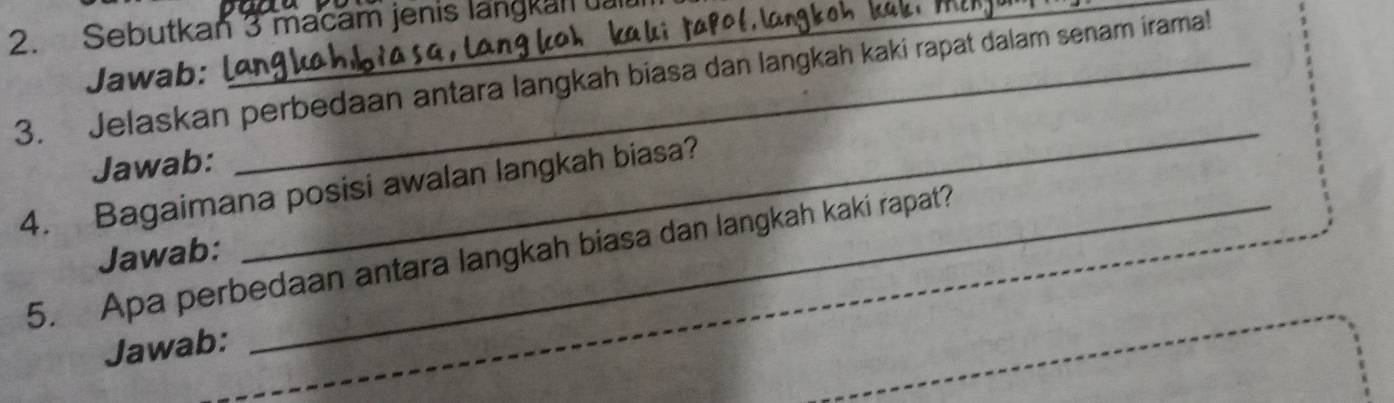 Sebutkan 3 macam jenis langkan 
3. Jelaskan perbedaan antara langkah biasa dan langkah kaki rapat dalam senam irama! Jawab: l 
Jawab: 
_ 
4. Bagaimana posisi awalan langkah biasa? 
5. Apa perbedaan antara langkah biasa dan langkah kaki rapat? 
Jawab: 
Jawab: