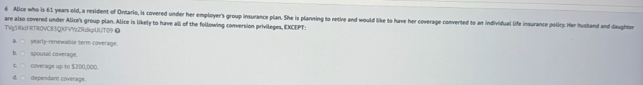 Alice who is 61 years old, a resident of Ontario, is covered under her employer's group insurance plan. She is planning to retire and would like to have her coverage converted to an individual life insurance policy. Her husband and daughter
are also covered under Alice's group plan. Alice is likely to have all of the following conversion privileges, EXCEPT:
TVg5RklFRTR0VC83QXFVYzZRdkpUUT09❷
yearly-renewable term coverage.
spousal coverage.
coverage up to $200,000.
dependant coverage.