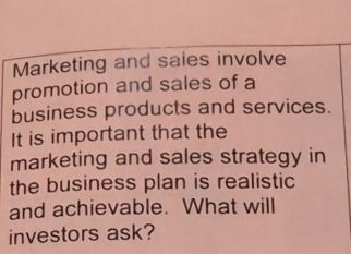 Marketing and saies involve 
promotion and sales of a 
business products and services. 
It is important that the 
marketing and sales strategy in 
the business plan is realistic 
and achievable. What will 
investors ask?