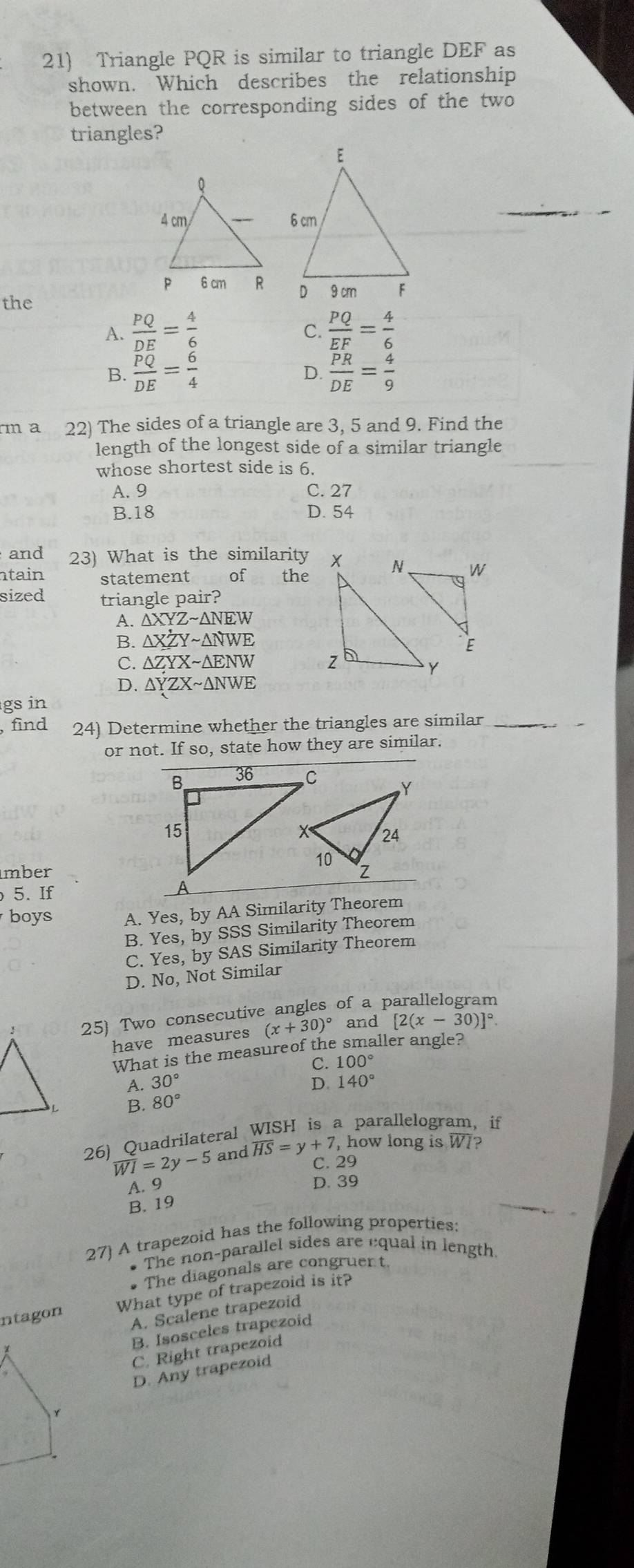 Triangle PQR is similar to triangle DEF as
shown. Which describes the relationship
between the corresponding sides of the two
triangles?
the
A.  PQ/DE = 4/6   PQ/EF = 4/6 
C.
B. frac overline PQDE= 6/4   PR/DE = 4/9 
D.
rm a 22) The sides of a triangle are 3, 5 and 9. Find the
length of the longest side of a similar triangle
whose shortest side is 6.
A. 9 C. 27
B. 18 D. 54
and 23) What is the similarity
tain statement of the
sized triangle pair?
A. △ XYZsim △ NEW
B. △ XZYsim △ NWE
C. △ ZYXsim △ ENW
D. △ YZXsim △ NWE
gs in
, find 24) Determine whether the triangles are similar_
_
or not. If so, state how they are similar.
mber
5. If 
boys A. Yes,by AA Similarity Theorem
B. Yes,by SSS Similarity Theorem
C. Yes,by SAS Similarity Theorem
D. No, Not Similar
25) Two consecutive angles of a parallelogram
have measures (x+30)^circ  and [2(x-30)]^circ . 
What is the measureof the smaller angle?
C. 100°
A 30°
D. 140°
80°
26) Quadrilateral WISH is a parallelogram, if
overline WI=2y-5 and overline HS=y+7 , how long is W7?
C. 29
A. 9 D. 39
B. 19
27) A trapezoid has the following properties:
• The non-parallel sides are equal in length
The diagonals are congruer t.
ntagon What type of trapezoid is it?
A. Scalene trapezoid
B. Isosceles trapezoid
C. Right trapezoid
D. Any trapezoid