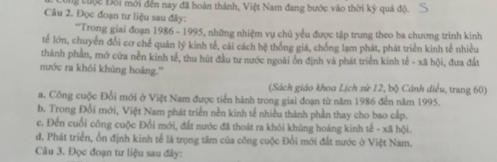 Công cuộc Đối mới đến nay đã hoàn thành, Việt Nam đang bước vào thời kỳ quả độ.
Câu 2. Đọc đoạn tư liệu sau đây:
*Trong giai đoạn 1986 - 1995, những nhiệm vụ chủ yếu được tập trung theo ba chương trình kinh
tế lớn, chuyển đổi cơ chế quản lý kinh tế, cải cách hệ thống giá, chống lạm phát, phát triển kinh tế nhiều
thành phần, mở cửa nền kinh tế, thu hút đầu tư nước ngoài ổn định và phát triển kinh tế - xã hội, đưa đất
nước ra khỏi khủng hoảng.''
(Sách giáo khoa Lịch sử 12, bộ Cánh diều, trang 60)
a. Công cuộc Đổi mới ở Việt Nam được tiến hành trong giai đoạn từ năm 1986 đến năm 1995.
b. Trong Đổi mới, Việt Nam phát triển nền kinh tế nhiều thành phần thay cho bao cấp.
c. Đến cuối công cuộc Đổi mới, đất nước đã thoát ra khỏi khủng hoàng kinh tế - xã hội.
d. Phát triển, ổn định kinh tế là trọng tâm của công cuộc Đổi mới đất nước ở Việt Nam.
Câu 3. Đọc đoạn tư liệu sau đây: