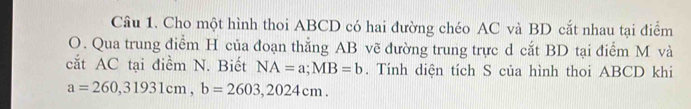 Cho một hình thoi ABCD có hai đường chéo AC và BD cắt nhau tại điểm
O. Qua trung điểm H của đoạn thẳng AB vẽ đường trung trực d cắt BD tại điểm M và
cắt AC tại điềm N. Biết NA=a; MB=b. Tính diện tích S của hình thoi ABCD khi
a=260,31931cm, b=2603, 2024cm.