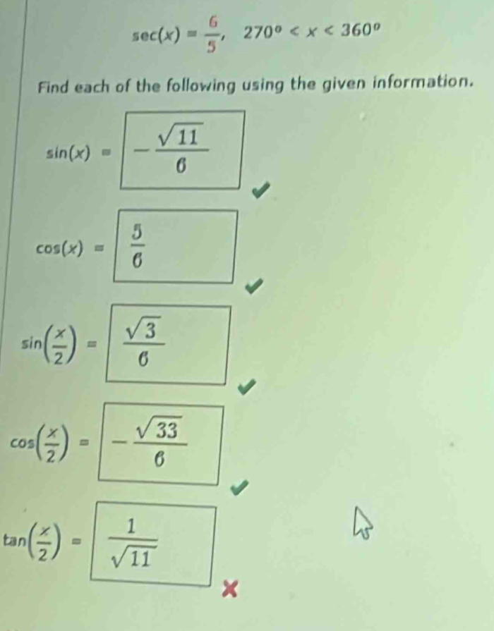 sec (x)= 6/5 , 270°
Find each of the following using the given information.
sin (x)=- sqrt(11)/6 
cos (x)= 5/6 
sin ( x/2 )=frac sqrt(3)6^(^circ)
cos ( x/2 )=- sqrt(33)/6 
tan ( x/2 )= 1/sqrt(11) 
×