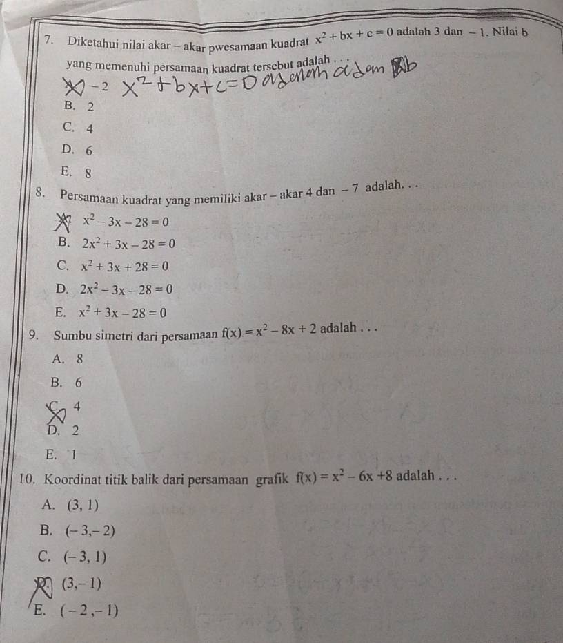 Diketahui nilai akar - akar pwesamaan kuadrat x^2+bx+c=0 adalah 3 dan - 1. Nilai b
yang memenuhi persamaan kuadrat tersebut adalah . . .
-2
B. 2
C. 4
D. 6
E. 8
8. Persamaan kuadrat yang memiliki akar - akar 4 dan - 7 adalah. . .
* x^2-3x-28=0
B. 2x^2+3x-28=0
C. x^2+3x+28=0
D. 2x^2-3x-28=0
E. x^2+3x-28=0
9. Sumbu simetri dari persamaan f(x)=x^2-8x+2 adalah . . .
A. 8
B. 6
C 4
D. 2
E. 1
10. Koordinat titik balik dari persamaan grafik f(x)=x^2-6x+8 adalah . . .
A. (3,1)
B. (-3,-2)
C. (-3,1)
R (3,-1)
E. (-2,-1)