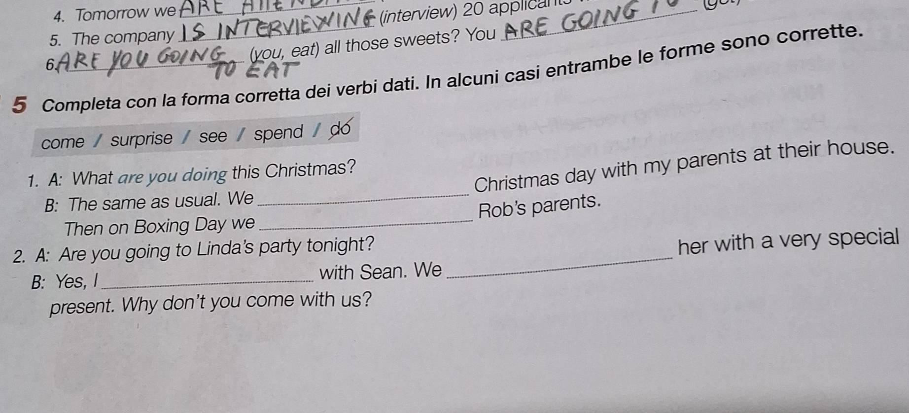 Tomorrow we 
_(interview) 20 applican 
5. The company 
_ 
(vou, eat) all those sweets? You 
6 
5 Completa con la forma corretta dei verbi dati. In alcuni casi entrambe le forme sono corrette. 
come / surprise / see / spend / do 
_ 
Christmas day with my parents at their house. 
1. A: What are you doing this Christmas? 
B: The same as usual. We 
Rob's parents. 
Then on Boxing Day we_ 
2. A: Are you going to Linda's party tonight?_ 
her with a very special 
B: Yes, I _with Sean. We 
present. Why don't you come with us?