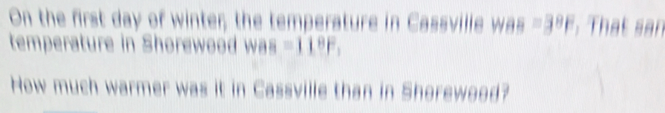 On the first day of winter; the temperature in Cassvilie was=3^8F. That san 
temperature in Shorewood was =11^8F, 
How much warmer was it in Cassville than in Shorewood?