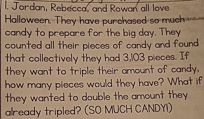 Jordan, Rebecca, and Rowan all love 
Halloween. They have purchased so much 
candy to prepare for the big day. They 
counted all their pieces of candy and found 
that collectively they had 3,103 pieces. If 
they want to triple their amount of candy, 
how many pieces would they have? What if 
they wanted to double the amount they 
already tripled? (SO MUCH CANDY!)