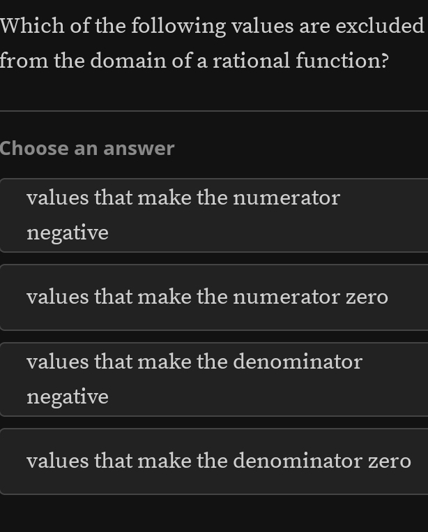 Which of the following values are excluded
from the domain of a rational function?
Choose an answer
values that make the numerator
negative
values that make the numerator zero
values that make the denominator
negative
values that make the denominator zero