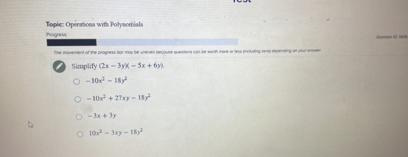 Topic: Operations with Polynomials
Progress Question ID: 5618
The movement of the progress bar may be uneven because questions can be worth more or less (including zero) depending on your answer
Simplify (2x-3y)(-5x+6y).
-10x^2-18y^2
-10x^2+27xy-18y^2
-3x+3y
10x^2-3xy-18y^2