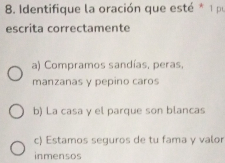 Identifique la oración que esté * 1 pu
escrita correctamente
a) Compramos sandías, peras,
manzanas y pepino caros
b) La casa y el parque son blancas
c) Estamos seguros de tu fama y valor
inmensos