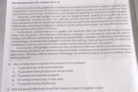 The following text is for numbers 10 to 13.
In our tech-centric world, gadgets like smartphones and laptops have become integral to our daily lives
Despite their convenience, it's crucial to recognize the need for occasional disconnection from these
devices for our well-being. This exposition will highlight the significance of taking breaks from gadgets.
Moreover, prolonged gadget use can harm our physical health, leading to issues like eye strain
and headaches. Staring at screens for extended periods cab also contribute to poor posture and
musculoskeletal problems. By taking breaks, we allow our eyes to rest, promoting better physical health
Additionally, stretching or engaging in physical activity during these breaks can help alleviate tension
in our muscles and improve circulation.
Furthermore, constant exposure to gadgets can negatively affect our mental well-being, causing
stress and overwhelm. The incessant notifications, messages, and information overload can lead to
anxiety and difficulty concentrating. Stepping away facilitates relaxation, mindfulness, and alleviates
mental fatigue. Spending time engaged in activities like reading a book, going for a walk, or practicing
mindfulness exercises can provide much-needed mental refreshment and rejuvenation.
In conclusion, while gadgets enhance our lives, breaks from them are vital for our holistic well-being.
Disconnecting prioritizes our mental and physical health, fostering personal growth and enriching our
experiences. Striking a balance between technology use and disconnection ensures a healthier, more
fulfilling lifestyle.
10. Why is it important to occasionally disconnect from gadgets?
a. To get rid of eye strain and headaches
b. To promote better physical and mental health
c. To prevent from skeletal problems
d. To increase productivity in daily tasks
e. To provide mental refreshment
11. How can people effectively divert their attention away from gadget usage?