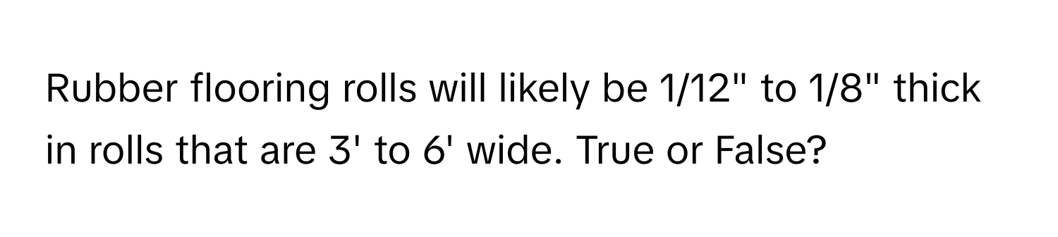 Rubber flooring rolls will likely be 1/12" to 1/8" thick in rolls that are 3' to 6' wide. True or False?