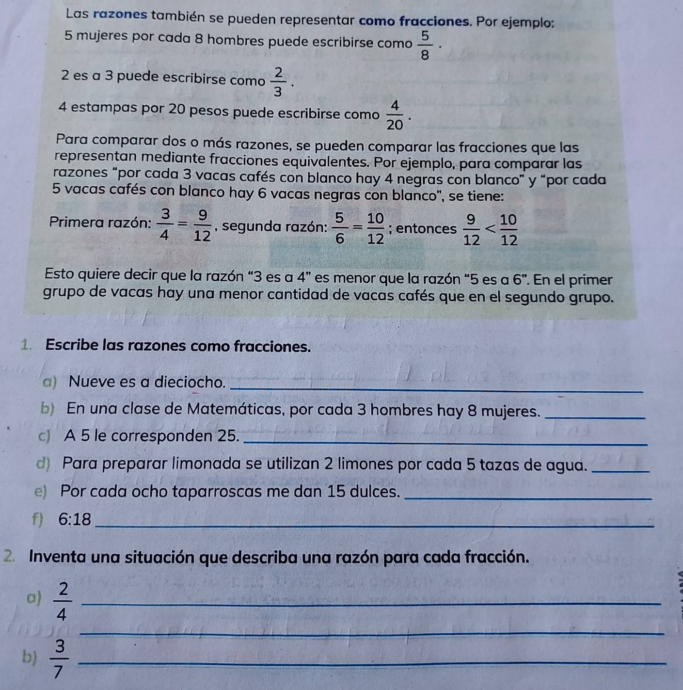 Las razones también se pueden representar como fracciones. Por ejemplo:
5 mujeres por cada 8 hombres puede escribirse como  5/8 ·
2 es a 3 puede escribirse como  2/3 . 
4 estampas por 20 pesos puede escribirse como  4/20 . 
Para comparar dos o más razones, se pueden comparar las fracciones que las 
representan mediante fracciones equivalentes. Por ejemplo, para comparar las 
razones “por cada 3 vacas cafés con blanco hay 4 negras con blanco” y “por cada
5 vacas cafés con blanco hay 6 vacas negras con blanco'', se tiene: 
Primera razón:  3/4 = 9/12  , segunda razón:  5/6 = 10/12 ; entonces  9/12 
Esto quiere decir que la razón “ 3 es a 4'' es menor que la razón “ 5 es a 6'' ' En el primer 
grupo de vacas hay una menor cantidad de vacas cafés que en el segundo grupo. 
1. Escribe las razones como fracciones. 
a) Nueve es a dieciocho._ 
En una clase de Matemáticas, por cada 3 hombres hay 8 mujeres._ 
c A 5 le corresponden 25._ 
d Para preparar limonada se utilizan 2 limones por cada 5 tazas de agua._ 
e) Por cada ocho taparroscas me dan 15 dulces._ 
f) 6:18 _ 
2 Inventa una situación que describa una razón para cada fracción. 
a)  2/4  _ 
_ 
b)  3/7  _