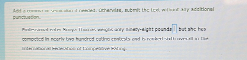 Add a comma or semicolon if needed. Otherwise, submit the text without any additional 
punctuation. 
Professional eater Sonya Thomas weighs only ninety-eight pounds || but she has 
competed in nearly two hundred eating contests and is ranked sixth overall in the 
International Federation of Competitive Eating.