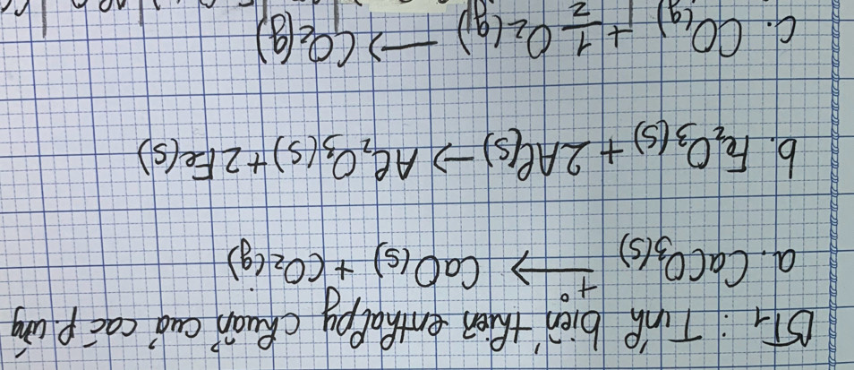 BT_1 :Tie bien then enthalpy chuán cuó cac pung
a. CaCO_3(s)xrightarrow +^circ CaO_(s)+CO_(g)
b. Fe_2O_3(s)+2Al(s)to Ae_2O_3(s)+2Fe(s)
C. CO_(g)+ 1/2 O_2(g)to CO_2(g)