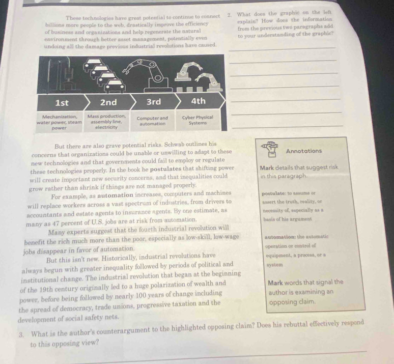 These technologies have great potential to continue to connect 2. What does the graphic on the left 
billions more people to the web, drastically improve the efficiency explain? How does the information 
of business and organizations and help regenerate the natural from the previous two paragraphs add 
environment through better asset management, potentially even to your understanding of the graphic? 
undoing all the damage previous industrial revolutions have caused._ 
_ 
_ 
_ 
_ 
_ 
_ 
But there are also grave potential risks. Schwab outlines his 
concerns that organizations could be unable or unwilling to adapt to these Annotations 
new technologies and that governments could fail to employ or regulate 
these technologies properly. In the book he postulates that shifting power Mark details that suggest risk 
will create important new security concerns, and that inequalities could in this paragraph 
grow rather than shrink if things are not managed properly. 
For example, as automation increases, computers and machines postulate: to assume or 
will replace workers across a vast spectrum of industries, from drivers to assert the truth, reality, or 
accountants and estate agents to insurance agents. By one estimate, as necessity of, especially as a 
many as 47 percent of U.S. jobs are at risk from automation. basis of his argument 
Many experts suggest that the fourth industrial revolution will 
benefit the rich much more than the poor, especially as low-skill, low-wage automation: the automatic 
jobs disappear in favor of automation. operation or control of 
But this isn't new. Historically, industrial revolutions have equipment, a process, or a 
always begun with greater inequality followed by periods of political and system 
institutional change. The industrial revolution that began at the beginning 
of the 19th century originally led to a huge polarization of wealth and Mark words that signal the 
power, before being followed by nearly 100 years of change including author is examining an 
the spread of democracy, trade unions, progressive taxation and the opposing claim. 
development of social safety nets. 
3. What is the author's counterargument to the highlighted opposing claim? Does his rebuttal effectively respond 
_ 
to this opposing view?