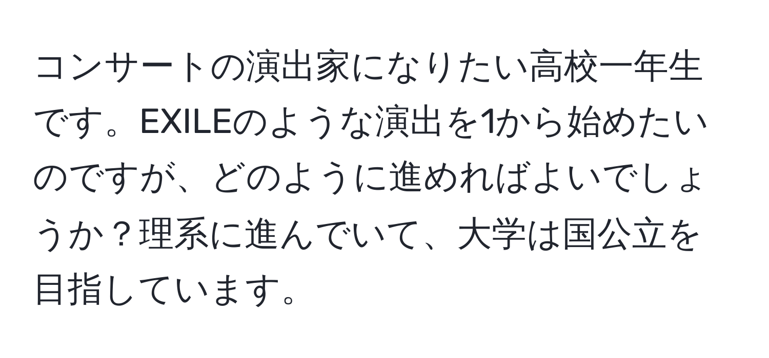 コンサートの演出家になりたい高校一年生です。EXILEのような演出を1から始めたいのですが、どのように進めればよいでしょうか？理系に進んでいて、大学は国公立を目指しています。