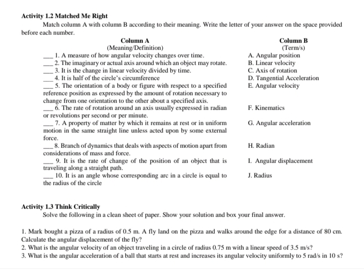 Activity 1.2 Matched Me Right
Match column A with column B according to their meaning. Write the letter of your answer on the space provided
before each number.
Column A Column B
(Meaning/Definition) (Term/s)
_1. A measure of how angular velocity changes over time. A. Angular position
_2. The imaginary or actual axis around which an object may rotate. B. Linear velocity
_3. It is the change in linear velocity divided by time. C. Axis of rotation
_4. It is half of the circle’s circumference D. Tangential Acceleration
_5. The orientation of a body or figure with respect to a specified E. Angular velocity
reference position as expressed by the amount of rotation necessary to
change from one orientation to the other about a specified axis.
_6. The rate of rotation around an axis usually expressed in radian F. Kinematics
or revolutions per second or per minute.
_7. A property of matter by which it remains at rest or in uniform G. Angular acceleration
motion in the same straight line unless acted upon by some external
force.
_8. Branch of dynamics that deals with aspects of motion apart from H. Radian
considerations of mass and force.
_9. It is the rate of change of the position of an object that is I. Angular displacement
traveling along a straight path.
_10. It is an angle whose corresponding arc in a circle is equal to J. Radius
the radius of the circle
Activity 1.3 Think Critically
Solve the following in a clean sheet of paper. Show your solution and box your final answer.
1. Mark bought a pizza of a radius of 0.5 m. A fly land on the pizza and walks around the edge for a distance of 80 cm.
Calculate the angular displacement of the fly?
2. What is the angular velocity of an object traveling in a circle of radius 0.75 m with a linear speed of 3.5 m/s?
3. What is the angular acceleration of a ball that starts at rest and increases its angular velocity uniformly to 5 rad/s in 10 s?