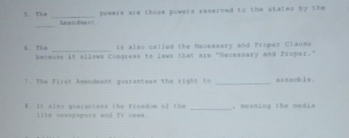 The _powers are those powers reserved to the states by the 
_ 
Amendment 
6. The _is also called the Necessary and Proper Clause 
because it allows Congress to laws that are "Necessary and Proper." 
7. The First Amendment guarantees the right to _assemble. 
8. It also quarantees the Freedom of the _, meaning the media 
like newspapers and TV news.