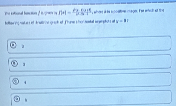 The rational function / is given by f(x)= (x^2(x-1)(x+3))/x^2+2x-5  , where & is a positive integer. For which of the
following values of k will the graph of / have a horizontal asymptote at y=0 ?
a 2
3
4
0