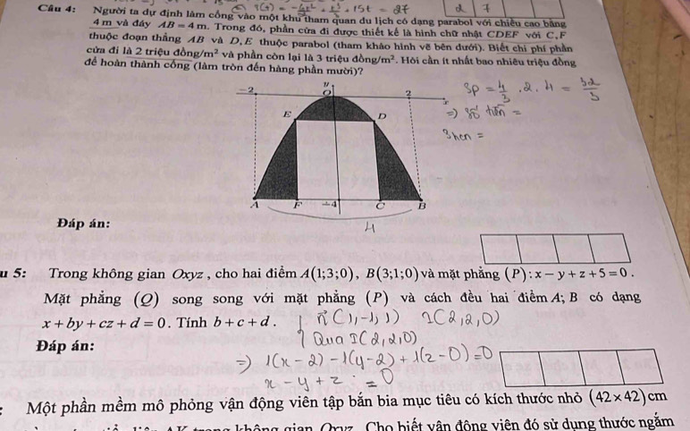Người ta dự định làm cổng vào một khu tham quan du lịch có dạng parabol với chiều cao bằng
4 m và đáy AB=4m. Trong đó, phần cửa đi được thiết kế là hình chữ nhật CDEF với C,F 
thuộc đoạn thẳng AB và D,E thuộc parabol (tham khảo hình vẽ bên dưới). Biết chi phí phần 
cửa đi là 2 triệu đồng m^2 và phần còn lại là 3 triệu đồng /m^2. Hòi cần ít nhất bao nhiêu triệu đồng 
để hoàn thành cống (làm tròn đến hàng phần mười)? 
-2 
"
2
E D
A F -4 C B
Đáp án: 
u 5: Trong không gian Oxyz , cho hai điểm A(1;3;0), B(3;1;0) và mặt phẳng (P): :x-y+z+5=0. 
Mặt phẳng (Q) song song với mặt phẳng (P) và cách đều hai điểm A; B có dạng
x+by+cz+d=0. Tính b+c+d. 
Đáp án: 
Một phần mềm mô phỏng vận động viên tập bắn bia mục tiêu có kích thước nhỏ (42* 42)cm
Oryz. Cho biết vận động viên đó sử dung thước ngăm