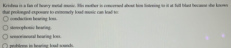 Krishna is a fan of heavy metal music. His mother is concerned about him listening to it at full blast because she knows
that prolonged exposure to extremely loud music can lead to:
conduction hearing loss.
stereophonic hearing.
sensorineural hearing loss.
problems in hearing loud sounds.