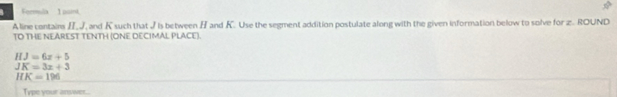 Fermula 1 paint 
A line contairs HJ, and K such that I Is between H and K. Use the segment addition postulate along with the given information below to solve for x. ROUND 
TO THE NEAREST TENTH (ONE DECIMAL PLACE).
HJ=6x+5
JK=3x+3
HK=196
Type your answer...