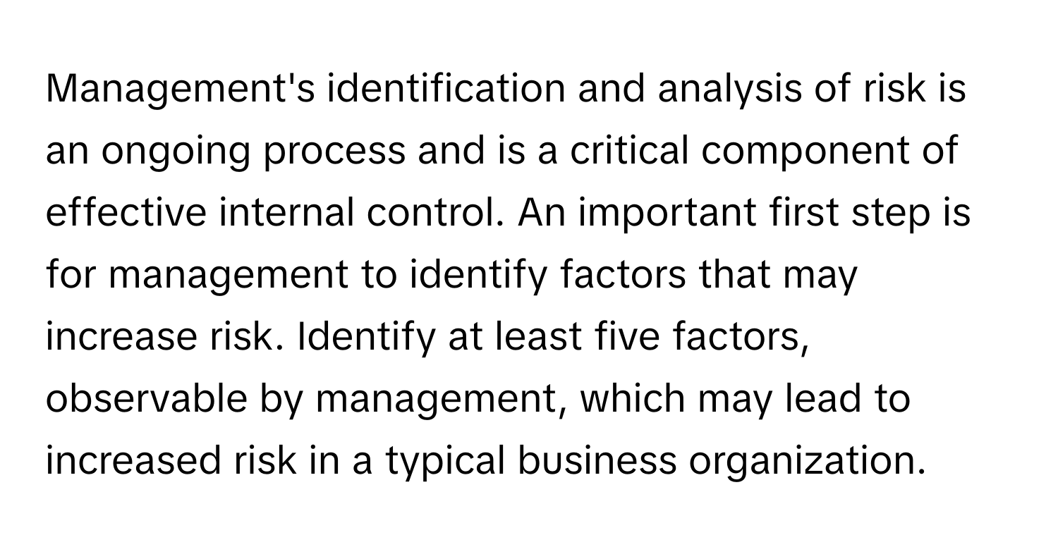 Management's identification and analysis of risk is an ongoing process and is a critical component of effective internal control. An important first step is for management to identify factors that may increase risk. Identify at least five factors, observable by management, which may lead to increased risk in a typical business organization.