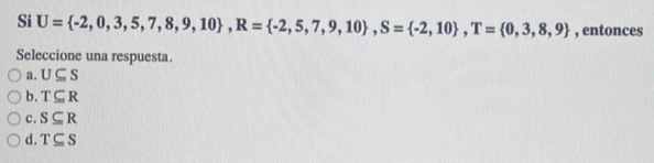 Si U= -2,0,3,5,7,8,9,10 , R= -2,5,7,9,10 , S= -2,10 , T= 0,3,8,9 , entonces
Seleccione una respuesta.
a. U⊂eq S
b. T⊂eq R
c. S⊂eq R
d. T⊂eq S