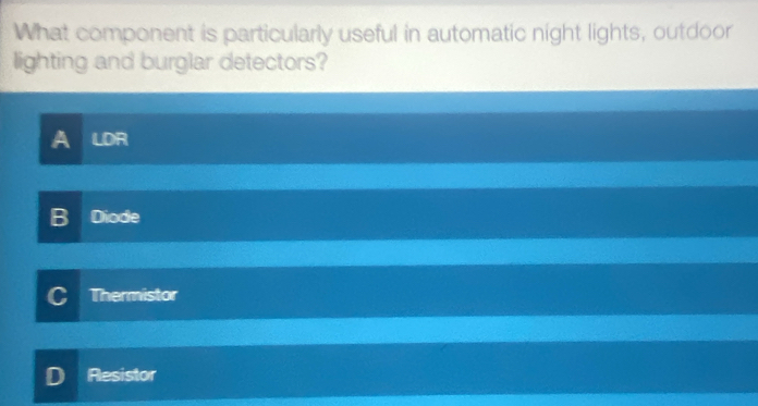 What component is particularly useful in automatic night lights, outdoor
lighting and burglar detectors?
A LDR
B Diode
Thermistor
Resistor