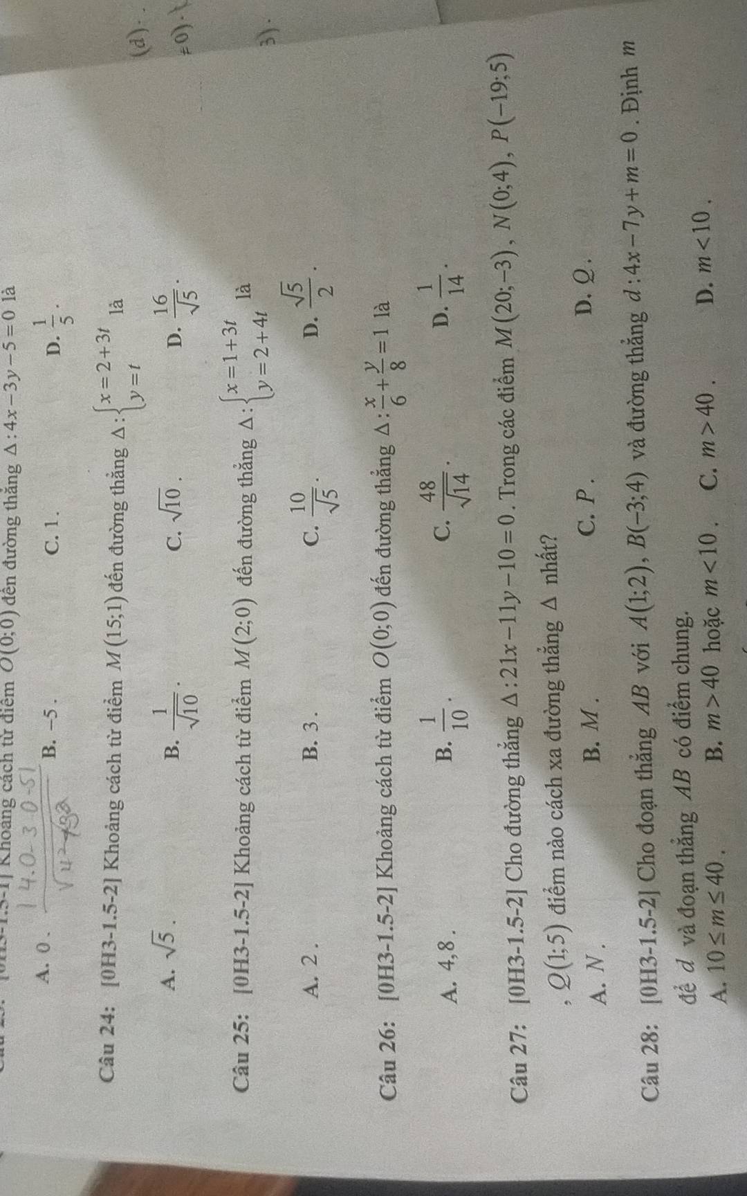 Khoảng cách từ điệm O(0;0) đền đường thắng △ :4x-3y-5=01dot a
A. 0 .
B. -5 . C. 1. D.  1/5 .
Câu 24: [0H3-1.5-2] Khoảng cách từ điểm M(15;1) đến đường thằng Delta :beginarrayl x=2+3t y=tendarray. là
(d).
A. sqrt(5). sqrt(10).
B.  1/sqrt(10) .  16/sqrt(5) .
C.
D.
≠0).
Câu 25: [0H3-1. 5-2 Khoảng cách từ điểm M(2;0) đến đường thẳng Delta :beginarrayl x=1+3t y=2+4tendarray. là
3) .
A. 2 . B. 3 . C.  10/sqrt(5) .  sqrt(5)/2 .
D.
Câu 26: [0H3-1.5-2] Khoảng cách từ điểm O(0;0) đến đường thẳng △ : x/6 + y/8 =1 là
A. 4,8 . B.  1/10 . C.  48/sqrt(14) . D.  1/14 .
Câu 27: [0H3-1.5-2] Cho đường thắng △ :21x-11y-10=0. Trong các điểm M(20;-3),N(0;4),P(-19;5)
, Q(1;5) điểm nào cách xa đường thẳng Δ nhất?
A. N . B. M . C. P .
D.Ω.
Câu 28: [0H3-1.5-2] Cho đoạn thẳng AB với A(1;2),B(-3;4) và đường thắng d:4x-7y+m=0. Định m
để d và đoạn thẳng AB có điểm chung.
A. 10≤ m≤ 40. B. m>40 hoặc m<10</tex> C. m>40. D. m<10.