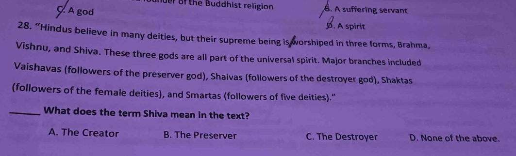 der of the Buddhist religion. A suffering servant
C. A god
D. A spirit
28. “Hindus believe in many deities, but their supreme being is worshiped in three forms, Brahma,
Vishnu, and Shiva. These three gods are all part of the universal spirit. Major branches included
Vaishavas (followers of the preserver god), Shaivas (followers of the destroyer god), Shaktas
(followers of the female deities), and Smartas (followers of five deities).”
_What does the term Shiva mean in the text?
A. The Creator B. The Preserver C. The Destroyer D. None of the above.