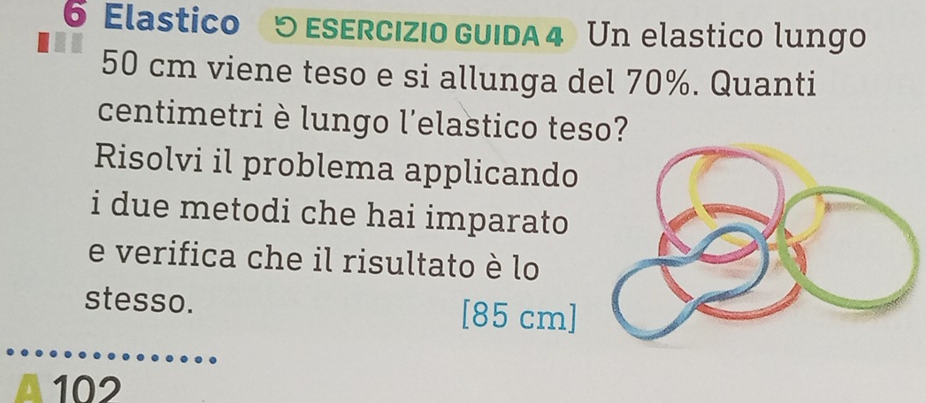 Elastico 5 ESErcıZio GUIDA 4 Un elastico lungo
50 cm viene teso e si allunga del 70%. Quanti 
centimetri è lungo l'elastico teso? 
Risolvi il problema applicando 
i due metodi che hai imparato 
e verifica che il risultato è lo 
stesso. [ 85 cm ]
102