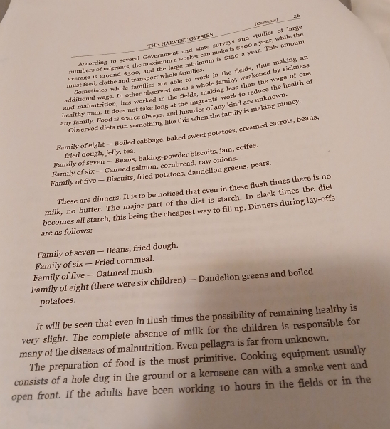 THE HARVEST GYPSIES 
According to several Government and state surveys and studies of large [Comtert] 
numbers of migrants, the maximum a worker can make is $400 a year, while the 
average is around $300, and the large minimum is $150 a year. This amount 
Sometimes whole families are able to work in the fields, thus making an 
must feed, clothe and transport whole families. 
additional wage. In other observed cases a whole family, weakened by sickness 
and malnutrition, has worked in the fields, making less than the wage of one 
healthy man. It does not take long at the migrants' work to reduce the health of 
any family. Food is scarce always, and luxuries of any kind are unknown. 
Observed diets run something like this when the family is making money: 
Family of eight — Boiled cabbage, baked sweet potatoes, creamed carrots, beans, 
fried dough, jelly, tea. 
Family of seven — Beans, baking-powder biscuits, jam, coffee. 
Family of six — Canned salmon, cornbread, raw onions. 
Family of five — Biscuits, fried potatoes, dandelion greens, pears. 
These are dinners. It is to be noticed that even in these flush times there is no 
milk, no butter. The major part of the diet is starch. In slack times the diet 
becomes all starch, this being the cheapest way to fill up. Dinners during lay-offs 
are as follows: 
Family of seven — Beans, fried dough. 
Family of six — Fried cornmeal. 
Family of five — Oatmeal mush. 
Family of eight (there were six children) — Dandelion greens and boiled 
potatoes. 
It will be seen that even in flush times the possibility of remaining healthy is 
very slight. The complete absence of milk for the children is responsible for 
many of the diseases of malnutrition. Even pellagra is far from unknown. 
The preparation of food is the most primitive. Cooking equipment usually 
consists of a hole dug in the ground or a kerosene can with a smoke vent and 
open front. If the adults have been working 10 hours in the fields or in the
