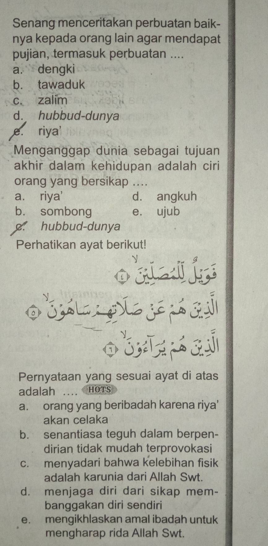 Senang menceritakan perbuatan baik-
nya kepada orang lain agar mendapat
pujian, termasuk perbuatan ....
a. dengki
b. tawaduk
c. zalim
d. hubbud-dunya
e. riya'
Menganggap dunia sebagai tujuan
akhir dalam kehidupan adalah ciri
orang yang bersikap ....
a. riya' d. angkuh
b. sombong e. ujub. hubbud-dunya
Perhatikan ayat berikut!
3
. 
Pernyataan yang sesuai ayat di atas
adalah .... HOTS
a. orang yang beribadah karena riya'
akan celaka
b. senantiasa teguh dalam berpen-
dirian tidak mudah terprovokasi
c. menyadari bahwa kelebihan fisik
adalah karunia dari Allah Swt.
d. menjaga diri dari sikap mem-
banggakan diri sendiri
e. mengikhlaskan amal ibadah untuk
mengharap rida Allah Swt.