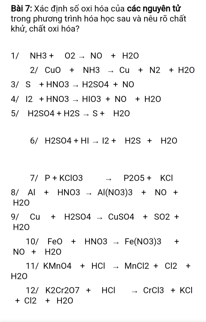 Xác định số oxi hóa của các nguyên tử 
trong phương trình hóa học sau và nêu rõ chất 
khử, chất oxi hóa? 
1/ NH3+O2to NO+H2O
2/CuO+NH3to Cu+N2+H2O
3/ S+HNO3to H2SO4+NO
4/ I2+HNO3to HIO3+NO+H2O
5/ H2SO4+H2Sto S+H2O
6/ H2SO4+HIto I2+H2S+H2O
7/P+KClO3 to _ P205+KCl
8/ Al+HNO3to Al(NO3)3+NO+
H2O
9/ Cu+H2SO4to CuSO4+SO2+
H2O
1 0/FeO+HNO3to Fe(NO3)3+
NO+H2O
11/KMnO4+HClto MnCl2+Cl2+
H2O
12/K2Cr2O7+HCl _ CrCl3+KCl
+Cl2+H2O