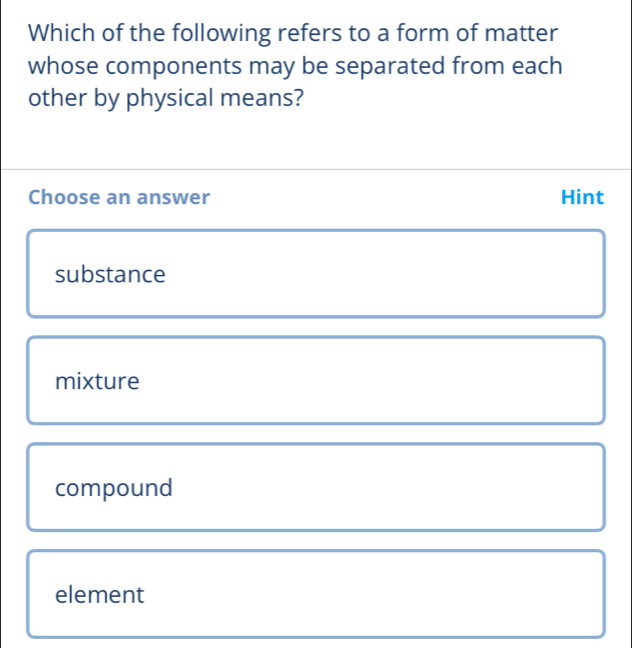 Which of the following refers to a form of matter
whose components may be separated from each
other by physical means?
Choose an answer Hint
substance
mixture
compound
element