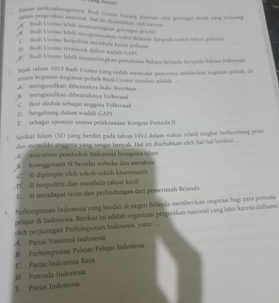 yang benar!
| Dalam perkembangannya, Budi Utomo kurang diminati oleh golongan muda yang berjuang
dalam pergerakan nasional. Hal ini disebabkan oleh karena
X. Budi Utomo lebih mementing an golongan priya
B Budi Utomo lebih mengutamakan reaksi Belanda daripada reaksi rakyat pribumi
C. Budi Utomo berpolitik membela kaum pribumi
D. Budi Utomo termasuk dalam wadah GAPI
E. Budi Utomo lebih mementingkan pemakaian Bahasa Belanda daripada Bahasa Indonesia
2 Sejak tahun 1915 Budi Utomo yang sudah memudar pamornya melakukan kegiatan politik. D
antara kegiatan-kegiatan politik Budi Utomo tersebut adalah ....
A. mengusulkan dibentukya Indie Weerbaar
B. mengusulkan dibentuknya Volksraad
C. ikut duduk sebagai anggota Volksraad
D. bergabung dalam wadah GAPI
E. sebagai sponsor utama pelaksanaan Kongres Pemuda 11
3. Serikat Islam (SI) yang berdiri pada tahun 1912 dalam waktu relatif singkat berkembang pesat
dan memiliki anggota yang sangat banyak. Hal ini disebabkan oleh hal-hal berikut ....
A. mayoritas penduduk Indonesia beragama Islam
B. keanggotaan SI bersifat terbuka dan merakyat
C. SI dipimpin oleh tokoh-tokoh kharismatik
D. SI berpolitik dan membela rakyat kecil
E. SI mendapat restu dan perlindungan dari pemerintah Belanda
4. Perhimpunan Indonesia yang berdiri di negeri Belanda memberikan inspirasi bagi para pemuda
pelajar di Indonesia. Berikut ini adalah organisasi pergerakan nasional yang lahir karena diilhami
oleh perjuangan Perhimpunan Indonesia, yaitu ....
A. Partai Nasional Indonesia
B. Perhimpunan Pelajar-Pelajar Indonesia
C. Partai Indonesia Raya
D. Pemuda Indonesia
E. Partai Indonesia