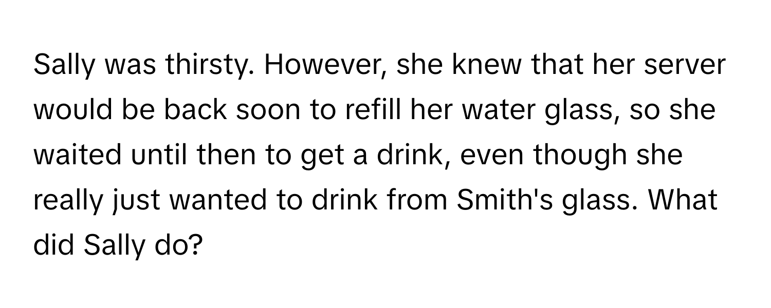 Sally was thirsty. However, she knew that her server would be back soon to refill her water glass, so she waited until then to get a drink, even though she really just wanted to drink from Smith's glass. What did Sally do?