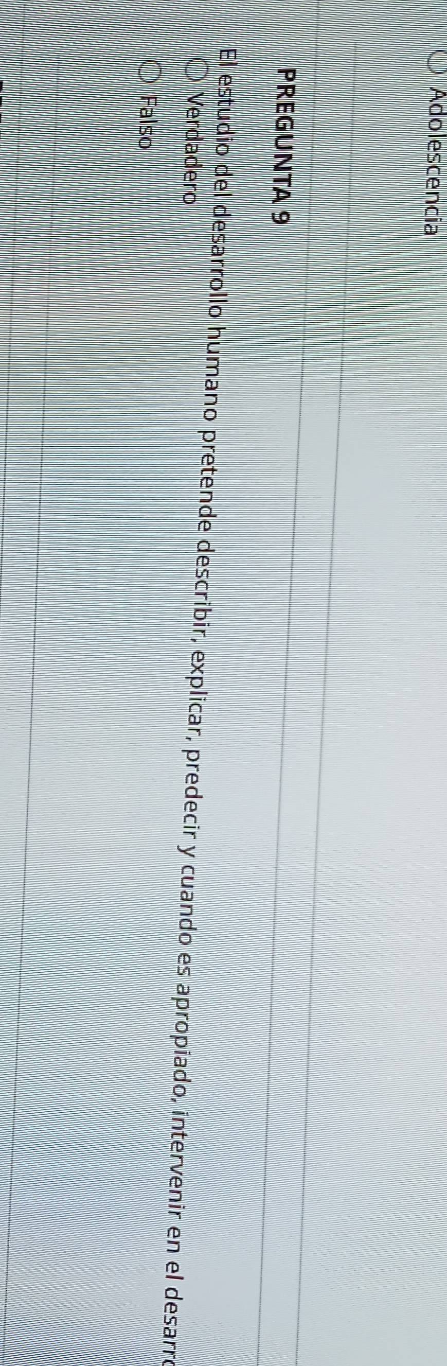 Adolescencia
PREGUNTA 9
El estudio del desarrollo humano pretende describir, explicar, predecir y cuando es apropiado, intervenir en el desarro
Verdadero
Falso