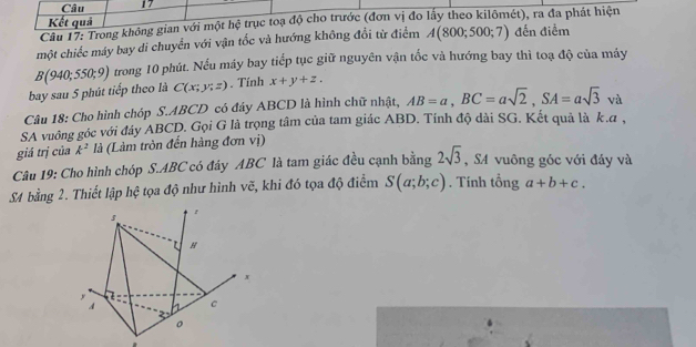 Kết quả 
Câu 17: Trong không gian với một hệ trục toạ độ cho trước (đơn vị đo lấy theo kilômét), ra đa phát hiện 
một chiếc máy bay di chuyển với vận tốc và hướng không đổi từ điểm A(800;500;7) đến điểm 
bay sau 5 phút tiếp theo là B(940;550;9) trong 10 phút. Nếu máy bay tiếp tục giữ nguyên vận tốc và hướng bay thì toạ độ của máy
C(x;y;z). Tính x+y+z. 
Câu 18: Cho hình chóp S. ABCD có đáy ABCD là hình chữ nhật, AB=a, BC=asqrt(2), SA=asqrt(3) à 
SA vuông góc với đáy ABCD. Gọi G là trọng tâm của tam giác ABD. Tính độ dài SG. Kết quả là k. α, 
giá trị của k^2 là (Làm tròn đến hàng đơn vị) 
Câu 19: Cho hình chóp S. ABC có đây ABC là tam giác đều cạnh bằng 2sqrt(3) , SA vuông góc với đáy và
S4 bằng 2. Thiết lập hệ tọa độ như hình vẽ, khi đó tọa độ điểm S(a;b;c). Tính tổng a+b+c.
s
H
x
y
C
2
。