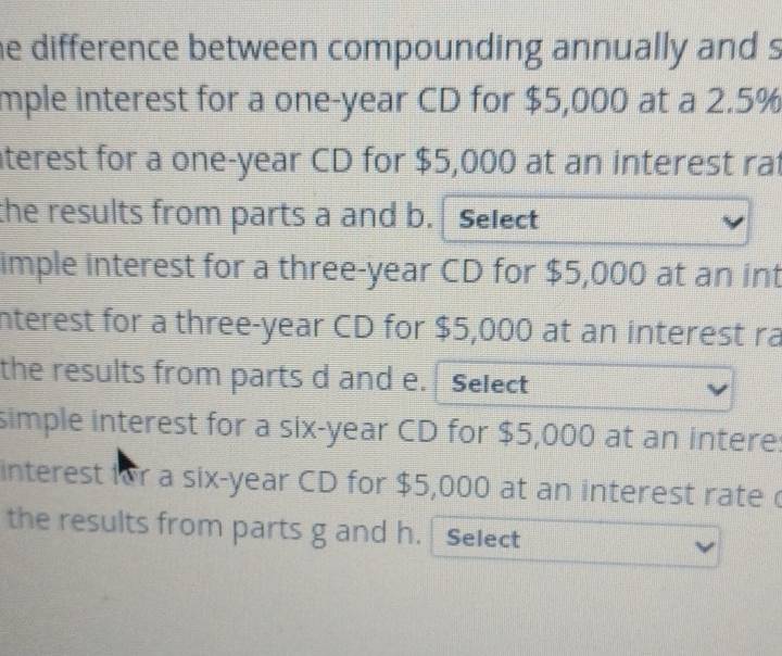 he difference between compounding annually and s 
mple interest for a one-year CD for $5,000 at a 2.5%
aterest for a one-year CD for $5,000 at an interest rat 
the results from parts a and b. Select 
imple interest for a three-year CD for $5,000 at an int 
interest for a three-year CD for $5,000 at an interest ra 
the results from parts d and e. Select 
simple interest for a six-year CD for $5,000 at an intere: 
interest for a six-year CD for $5,000 at an interest rate 
the results from parts g and h. Select