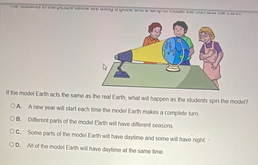 the siodend in the picture beicw are using a gidve and a lamp to moder the Jan and the Lann.
If the model Earth acts the same as the real Earth, what will happen as the students spin the model?
A. A new year will start each time the model Earth makes a complete turn.
B. Different parts of the model Earth will have different seasons.
C. Some parts of the model Earth will have daytime and some will have night.
D. All of the model Earth will have daytime at the same time.