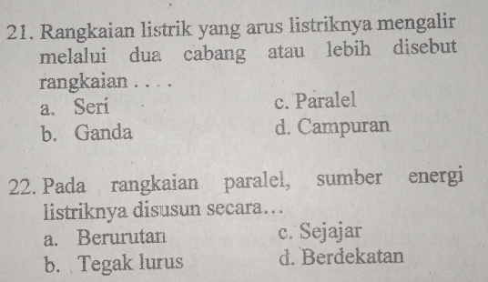 Rangkaian listrik yang arus listriknya mengalir
melalui dua cabang atau lebih disebut
rangkaian . . . .
a. Seri c. Paralel
b. Ganda d. Campuran
22. Pada rangkaian paralel, sumber energi
listriknya disusun secara….
a. Berurutan c. Sejajar
b. Tegak lurus d. Berdekatan