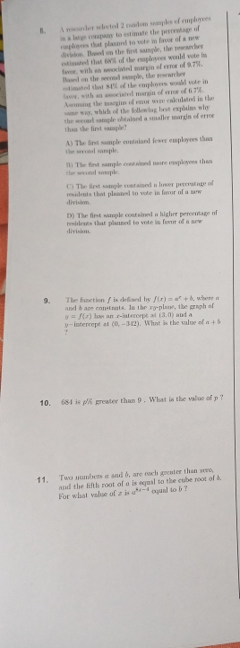 A rscarher selected 2 random seamples of employces
s a large company to estimate the percentage of
comployees that planned to vote in favor of a new
division. Based on the first sample, the researcher
estimsued that 68% of the cmployees would vote in
fwor, with an ssociated margin of error of 9.7%.
Based on the second sample, the rescarcher
estimated that 84% of the emplovees would vote in
favor, with an associsted margin of error of 6.7%.
Assuming the maggins of enror were calculated in the
same way, which of the following hest explains why
the second sample obtained a smaller margin of erroe
than the first sample?
A) The first sumple contained fewer employees than
the second sample.
the second sample. B) The first sample coutained more employees than
C) The first sample contaized a lower percentage of
division. residents that plaaned to vote in favor of a mew
D) The first sample contained a higher percentage of
residents that planned to vote in favur of a new 
division.
f(x)=a^x+b
9. The function ∫ is defined by and &are constants. In the ra-plane, the graph of where a
y=f(x)
y -intercent at has an r -intercept at (3,0) and a
(0,-342). What is the value of a+b
?
10. 684 is p greater than 9. What is the value of p ?
11. Two nmbers a and 6, are each greater than zero,
and the lifth root of a is equal to the cube root of 5.
For whsat value of zina^(4x-4) equal to b ?