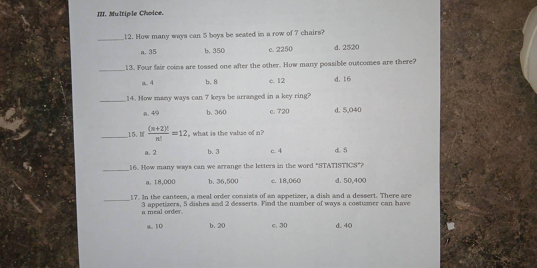 How many ways can 5 boys be seated in a row of 7 chairs?
a. 35 b. 350 c. 2250 d. 2520
_13. Four fair coins are tossed one after the other. How many possible outcomes are there?
a. 4 b. 8 c. 12 d. 16
_14. How many ways can 7 keys be arranged in a key ring?
a. 49 b. 360 c. 720 d. 5,040
_15. If  ((n+2)!)/n! =12 , what is the value of n?
a. 2 b. 3 c. 4 d. 5
_16. How many ways can we arrange the letters in the word “STATISTICS”?
a. 18,000 b. 36,500 c. 18,060 d. 50,400
_
17. In the canteen, a meal order consists of an appetizer, a dish and a dessert. There are
3 appetizers, 5 dishes and 2 desserts. Find the number of ways a costumer can have
a meal order.
a. 10 b. 20 c. 30 d. 40