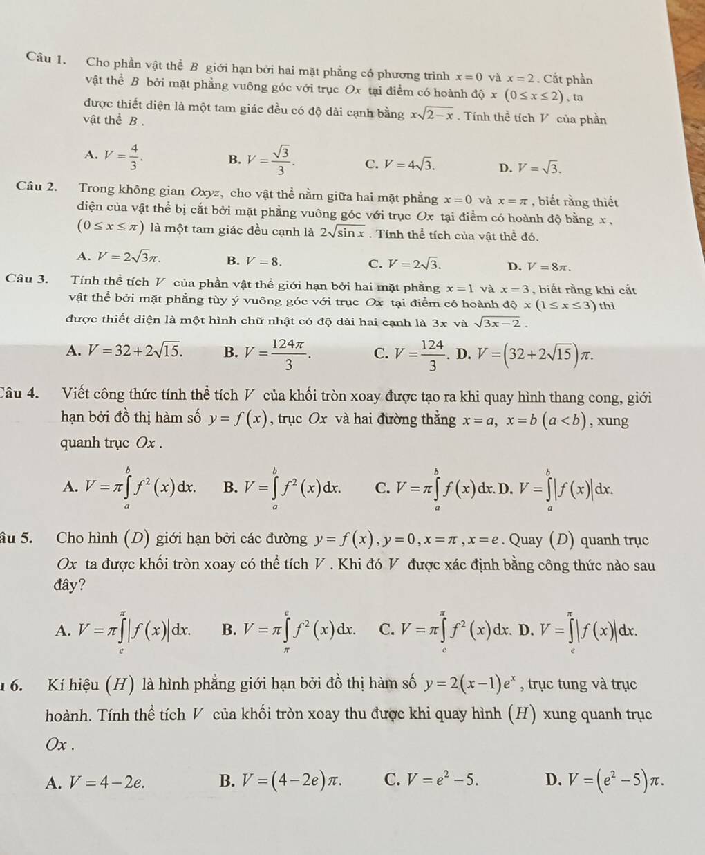 Cho phần vật thể B giới hạn bởi hai mặt phẳng có phương trình x=0 và x=2. Cắt phần
vật thể B bởi mặt phẳng vuông góc với trục Ox tại điểm có hoành dhat Qx(0≤ x≤ 2) , ta
được thiết diện là một tam giác đều có độ dài cạnh bằng xsqrt(2-x).  Tính thề tích V của phần
vật thể B .
B.
A. V= 4/3 . V= sqrt(3)/3 . C. V=4sqrt(3). D. V=sqrt(3).
Câu 2. Trong không gian Oxyz, cho vật thể nằm giữa hai mặt phẳng x=0 và x=π , biết rằng thiết
diện của vật thể bị cắt bởi mặt phẳng vuông góc với trục Ox tại điểm có hoành độ bằng x ,
(0≤ x≤ π ) là một tam giác đều cạnh là 2sqrt(sin x). Tính thể tích của vật thể đó.
A. V=2sqrt(3)π . B. V=8. C. V=2sqrt(3). D. V=8π .
Câu 3. Tính thể tích V của phần vật thể giới hạn bởi hai mặt phẳng x=1 và x=3 , biết rằng khi cắt
vật thể bởi mặt phẳng tùy ý vuông góc với trục Ox tại điểm có hoành dQx(1≤ x≤ 3) thì
được thiết diện là một hình chữ nhật có độ dài hai cạnh là 3x và sqrt(3x-2).
A. V=32+2sqrt(15). B. V= 124π /3 . C. V= 124/3 . T D V=(32+2sqrt(15))π .
Câu 4. Viết công thức tính thể tích V của khối tròn xoay được tạo ra khi quay hình thang cong, giới
hạn bởi đồ thị hàm số y=f(x) , trục Ox và hai đường thẳng x=a,x=b(a , xung
quanh trục Ox .
A. V=π ∈tlimits _a^(bf^2)(x)dx. B. V=∈tlimits _a^(bf^2)(x)dx. C. V=π ∈tlimits _a^(bf(x)dx. D. V=∈tlimits _a^b|f(x)|dx.
âu 5. Cho hình (D) giới hạn bởi các đường y=f(x),y=0,x=π ,x=e. Quay (D) quanh trục
Ox ta được khối tròn xoay có thể tích V . Khi đó V được xác định bằng công thức nào sau
đây?
A. V=π ∈tlimits _(π)^(π)|f(x)|dx. B. V=π ∈t ^e^ef^2)(x)dx. C. V=π ∈tlimits _x^((π)f^2)(x)dx.. D. V=∈tlimits _0^((π)|f(x)|dx.
1 6. Kí hiệu (H) là hình phẳng giới hạn bởi đồ thị hàm số y=2(x-1)e^x) , trục tung và trục
hoành. Tính thể tích V của khối tròn xoay thu được khi quay hình (H) xung quanh trục
Ox .
A. V=4-2e. B. V=(4-2e)π . C. V=e^2-5. D. V=(e^2-5)π .