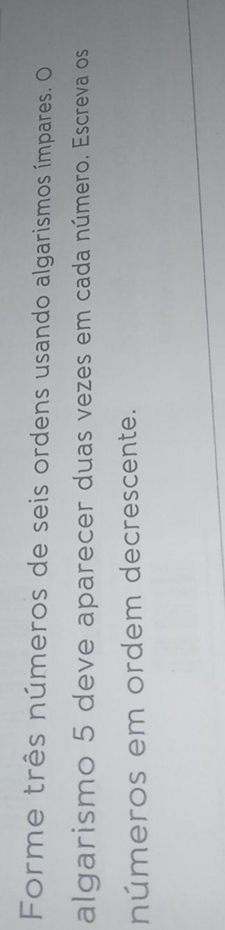 Forme três números de seis ordens usando algarismos ímpares. O 
algarismo 5 deve aparecer duas vezes em cada número. Escreva os 
números em ordem decrescente.