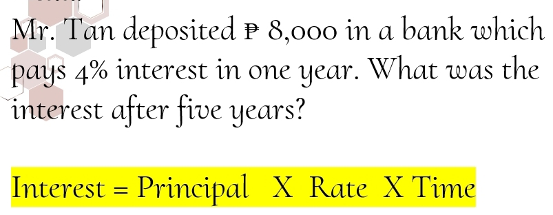 Mr. Tan deposited P 8,000 in a bank which 
pays 4% interest in one year. What was the 
interest after five years? 
Interest = Principal X Rate X Time